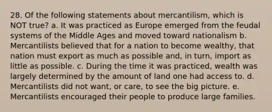 28. Of the following statements about mercantilism, which is NOT true? a. It was practiced as Europe emerged from the feudal systems of the Middle Ages and moved toward nationalism b. Mercantilists believed that for a nation to become wealthy, that nation must export as much as possible and, in turn, import as little as possible. c. During the time it was practiced, wealth was largely determined by the amount of land one had access to. d. Mercantilists did not want, or care, to see the big picture. e. Mercantilists encouraged their people to produce large families.