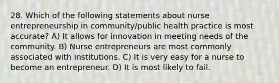 28. Which of the following statements about nurse entrepreneurship in community/public health practice is most accurate? A) It allows for innovation in meeting needs of the community. B) Nurse entrepreneurs are most commonly associated with institutions. C) It is very easy for a nurse to become an entrepreneur. D) It is most likely to fail.