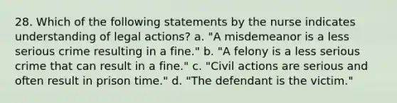 28. Which of the following statements by the nurse indicates understanding of legal actions? a. "A misdemeanor is a less serious crime resulting in a fine." b. "A felony is a less serious crime that can result in a fine." c. "Civil actions are serious and often result in prison time." d. "The defendant is the victim."