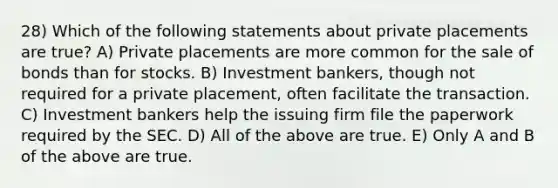 28) Which of the following statements about private placements are true? A) Private placements are more common for the sale of bonds than for stocks. B) Investment bankers, though not required for a private placement, often facilitate the transaction. C) Investment bankers help the issuing firm file the paperwork required by the SEC. D) All of the above are true. E) Only A and B of the above are true.