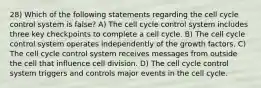 28) Which of the following statements regarding the cell cycle control system is false? A) The cell cycle control system includes three key checkpoints to complete a cell cycle. B) The cell cycle control system operates independently of the growth factors. C) The cell cycle control system receives messages from outside the cell that influence cell division. D) The cell cycle control system triggers and controls major events in the cell cycle.