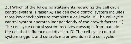 28) Which of the following statements regarding the cell cycle control system is false? A) The cell cycle control system includes three key checkpoints to complete a cell cycle. B) The cell cycle control system operates independently of the growth factors. C) The cell cycle control system receives messages from outside the cell that influence cell division. D) The cell cycle control system triggers and controls major events in the cell cycle.