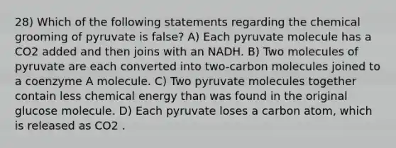 28) Which of the following statements regarding the chemical grooming of pyruvate is false? A) Each pyruvate molecule has a CO2 added and then joins with an NADH. B) Two molecules of pyruvate are each converted into two-carbon molecules joined to a coenzyme A molecule. C) Two pyruvate molecules together contain less chemical energy than was found in the original glucose molecule. D) Each pyruvate loses a carbon atom, which is released as CO2 .