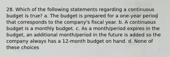 28. Which of the following statements regarding a continuous budget is true? a. The budget is prepared for a one-year period that corresponds to the company's fiscal year. b. A continuous budget is a monthly budget. c. As a month/period expires in the budget, an additional month/period in the future is added so the company always has a 12-month budget on hand. d. None of these choices