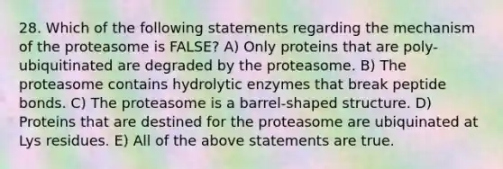 28. Which of the following statements regarding the mechanism of the proteasome is FALSE? A) Only proteins that are poly-ubiquitinated are degraded by the proteasome. B) The proteasome contains hydrolytic enzymes that break peptide bonds. C) The proteasome is a barrel-shaped structure. D) Proteins that are destined for the proteasome are ubiquinated at Lys residues. E) All of the above statements are true.