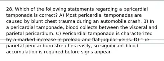 28. Which of the following statements regarding a pericardial tamponade is correct? A) Most pericardial tamponades are caused by blunt chest trauma during an automobile crash. B) In a pericardial tamponade, blood collects between the visceral and parietal pericardium. C) Pericardial tamponade is characterized by a marked increase in preload and flat jugular veins. D) The parietal pericardium stretches easily, so significant blood accumulation is required before signs appear.