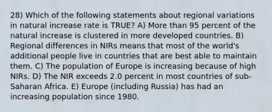 28) Which of the following statements about regional variations in natural increase rate is TRUE? A) More than 95 percent of the natural increase is clustered in more developed countries. B) Regional differences in NIRs means that most of the world's additional people live in countries that are best able to maintain them. C) The population of Europe is increasing because of high NIRs. D) The NIR exceeds 2.0 percent in most countries of sub-Saharan Africa. E) Europe (including Russia) has had an increasing population since 1980.