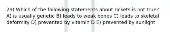 28) Which of the following statements about rickets is not true? A) is usually genetic B) leads to weak bones C) leads to skeletal deformity D) prevented by vitamin D E) prevented by sunlight