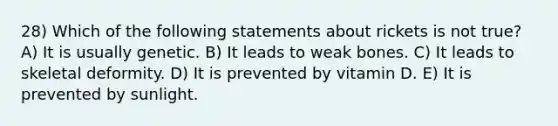 28) Which of the following statements about rickets is not true? A) It is usually genetic. B) It leads to weak bones. C) It leads to skeletal deformity. D) It is prevented by vitamin D. E) It is prevented by sunlight.