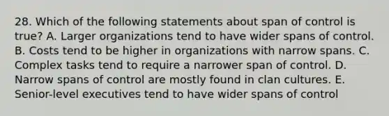 28. Which of the following statements about span of control is true? A. Larger organizations tend to have wider spans of control. B. Costs tend to be higher in organizations with narrow spans. C. Complex tasks tend to require a narrower span of control. D. Narrow spans of control are mostly found in clan cultures. E. Senior-level executives tend to have wider spans of control