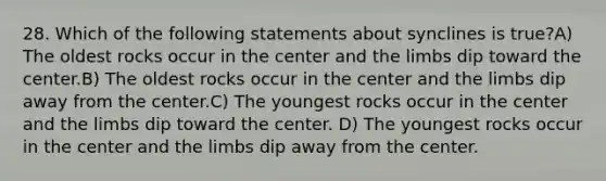 28. Which of the following statements about synclines is true?A) The oldest rocks occur in the center and the limbs dip toward the center.B) The oldest rocks occur in the center and the limbs dip away from the center.C) The youngest rocks occur in the center and the limbs dip toward the center. D) The youngest rocks occur in the center and the limbs dip away from the center.