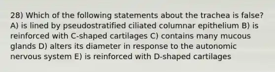 28) Which of the following statements about the trachea is false? A) is lined by pseudostratified ciliated columnar epithelium B) is reinforced with C-shaped cartilages C) contains many mucous glands D) alters its diameter in response to the autonomic nervous system E) is reinforced with D-shaped cartilages