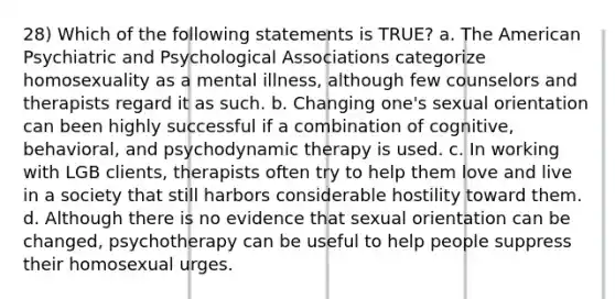 28) Which of the following statements is TRUE? a. The American Psychiatric and Psychological Associations categorize homosexuality as a mental illness, although few counselors and therapists regard it as such. b. Changing one's sexual orientation can been highly successful if a combination of cognitive, behavioral, and psychodynamic therapy is used. c. In working with LGB clients, therapists often try to help them love and live in a society that still harbors considerable hostility toward them. d. Although there is no evidence that sexual orientation can be changed, psychotherapy can be useful to help people suppress their homosexual urges.