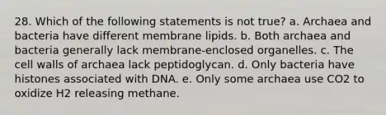 28. Which of the following statements is not true? a. Archaea and bacteria have different membrane lipids. b. Both archaea and bacteria generally lack membrane-enclosed organelles. c. The cell walls of archaea lack peptidoglycan. d. Only bacteria have histones associated with DNA. e. Only some archaea use CO2 to oxidize H2 releasing methane.