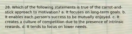 28. Which of the following statements is true of the carrot-and-stick approach to motivation? a. It focuses on long-term goals. b. It enables each person's success to be mutually enjoyed. c. It creates a culture of competition due to the presence of intrinsic rewards. d. It tends to focus on lower needs.