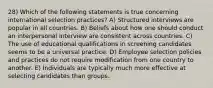 28) Which of the following statements is true concerning international selection practices? A) Structured interviews are popular in all countries. B) Beliefs about how one should conduct an interpersonal interview are consistent across countries. C) The use of educational qualifications in screening candidates seems to be a universal practice. D) Employee selection policies and practices do not require modification from one country to another. E) Individuals are typically much more effective at selecting candidates than groups.