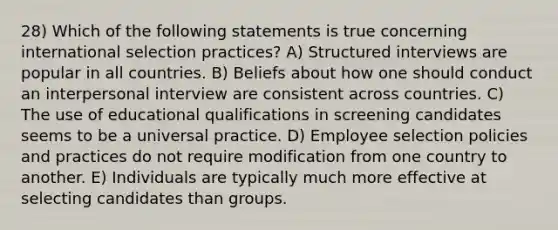 28) Which of the following statements is true concerning international selection practices? A) Structured interviews are popular in all countries. B) Beliefs about how one should conduct an interpersonal interview are consistent across countries. C) The use of educational qualifications in screening candidates seems to be a universal practice. D) Employee selection policies and practices do not require modification from one country to another. E) Individuals are typically much more effective at selecting candidates than groups.