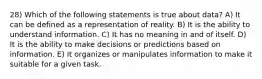 28) Which of the following statements is true about data? A) It can be defined as a representation of reality. B) It is the ability to understand information. C) It has no meaning in and of itself. D) It is the ability to make decisions or predictions based on information. E) It organizes or manipulates information to make it suitable for a given task.