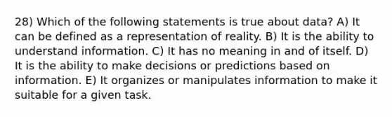 28) Which of the following statements is true about data? A) It can be defined as a representation of reality. B) It is the ability to understand information. C) It has no meaning in and of itself. D) It is the ability to make decisions or predictions based on information. E) It organizes or manipulates information to make it suitable for a given task.