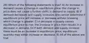 28) Which of the following statements is true? A) An increase in demand causes a change in equilibrium price; the change in price does not cause a further shifts in demand or supply. B) If demand decreases and supply increases one cannot determine if equilibrium price will increase or decrease without knowing which change is greater. C) A decrease in supply causes equilibrium price to rise; the increase in price then results in a decrease in demand. D) If both demand and supply increase there must be an increase in equilibrium price; equilibrium quantity may either increase or decrease. E) All of the above are true