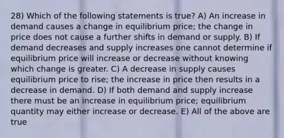 28) Which of the following statements is true? A) An increase in demand causes a change in equilibrium price; the change in price does not cause a further shifts in demand or supply. B) If demand decreases and supply increases one cannot determine if equilibrium price will increase or decrease without knowing which change is greater. C) A decrease in supply causes equilibrium price to rise; the increase in price then results in a decrease in demand. D) If both demand and supply increase there must be an increase in equilibrium price; equilibrium quantity may either increase or decrease. E) All of the above are true