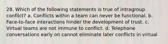 28. Which of the following statements is true of intragroup conflict?​ a. ​Conflicts within a team can never be functional. b. Face-to-face interactions hinder the development of trust.​ c. Virtual teams are not immune to conflict.​ d. Telephone conversations early on cannot eliminate later conflicts in virtual