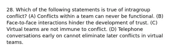 28. Which of the following statements is true of intragroup conflict? (A) Conflicts within a team can never be functional. (B) Face-to-face interactions hinder the development of trust. (C) Virtual teams are not immune to conflict. (D) Telephone conversations early on cannot eliminate later conflicts in virtual teams.