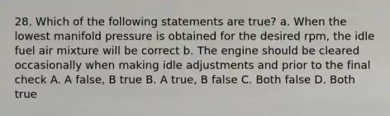 28. Which of the following statements are true? a. When the lowest manifold pressure is obtained for the desired rpm, the idle fuel air mixture will be correct b. The engine should be cleared occasionally when making idle adjustments and prior to the final check A. A false, B true B. A true, B false C. Both false D. Both true