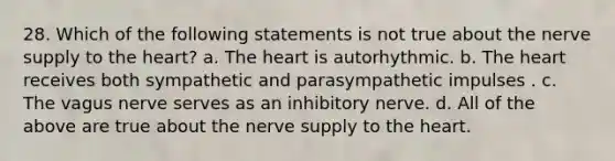 28. Which of the following statements is not true about the nerve supply to the heart? a. The heart is autorhythmic. b. The heart receives both sympathetic and parasympathetic impulses . c. The vagus nerve serves as an inhibitory nerve. d. All of the above are true about the nerve supply to the heart.