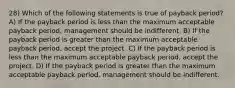 28) Which of the following statements is true of payback period? A) If the payback period is less than the maximum acceptable payback period, management should be indifferent. B) If the payback period is greater than the maximum acceptable payback period, accept the project. C) If the payback period is less than the maximum acceptable payback period, accept the project. D) If the payback period is greater than the maximum acceptable payback period, management should be indifferent.