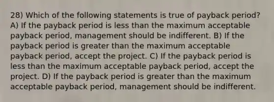 28) Which of the following statements is true of payback period? A) If the payback period is less than the maximum acceptable payback period, management should be indifferent. B) If the payback period is greater than the maximum acceptable payback period, accept the project. C) If the payback period is less than the maximum acceptable payback period, accept the project. D) If the payback period is greater than the maximum acceptable payback period, management should be indifferent.