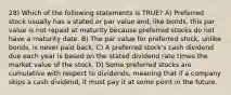 28) Which of the following statements is TRUE? A) Preferred stock usually has a stated or par value and, like bonds, this par value is not repaid at maturity because preferred stocks do not have a maturity date. B) The par value for preferred stock, unlike bonds, is never paid back. C) A preferred stock's cash dividend due each year is based on the stated dividend rate times the market value of the stock. D) Some preferred stocks are cumulative with respect to dividends, meaning that if a company skips a cash dividend, it must pay it at some point in the future.