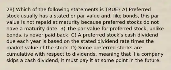 28) Which of the following statements is TRUE? A) Preferred stock usually has a stated or par value and, like bonds, this par value is not repaid at maturity because preferred stocks do not have a maturity date. B) The par value for preferred stock, unlike bonds, is never paid back. C) A preferred stock's cash dividend due each year is based on the stated dividend rate times the market value of the stock. D) Some preferred stocks are cumulative with respect to dividends, meaning that if a company skips a cash dividend, it must pay it at some point in the future.