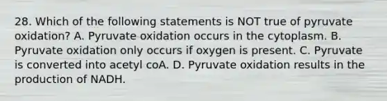 28. Which of the following statements is NOT true of pyruvate oxidation? A. Pyruvate oxidation occurs in the cytoplasm. B. Pyruvate oxidation only occurs if oxygen is present. C. Pyruvate is converted into acetyl coA. D. Pyruvate oxidation results in the production of NADH.