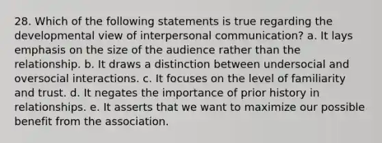 28. Which of the following statements is true regarding the developmental view of interpersonal communication? a. It lays emphasis on the size of the audience rather than the relationship. b. It draws a distinction between undersocial and oversocial interactions. c. It focuses on the level of familiarity and trust. d. It negates the importance of prior history in relationships. e. It asserts that we want to maximize our possible benefit from the association.