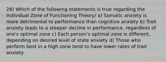 28) Which of the following statements is true regarding the Individual Zone of Functioning Theory/ a) Somatic anxiety is more detrimental to performance than cognitive anxiety b) Trait anxiety leads to a steeper decline in performance, regardless of one's optimal zone c) Each person's optimal zone is different, depending on desired level of state anxiety d) Those who perform best in a high zone tend to have lower rates of trait anxiety