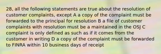 28, all the following statements are true about the resolution of customer complaints, except A a copy of the complaint must be forwarded to the principal for resolution B a file of customer complaints with resolution must be a maintained in the OSJ C complaint is only defined as such as if it comes from the customer in writing D a copy of the complaint must be forwarded to FINRA within 10 business days of receipt