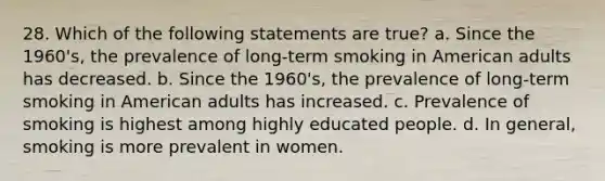 28. Which of the following statements are true? a. Since the 1960's, the prevalence of long-term smoking in American adults has decreased. b. Since the 1960's, the prevalence of long-term smoking in American adults has increased. c. Prevalence of smoking is highest among highly educated people. d. In general, smoking is more prevalent in women.