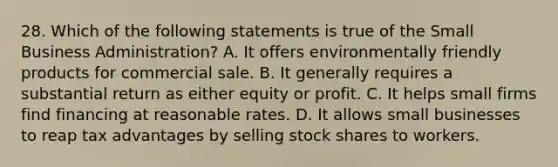 28. Which of the following statements is true of the Small Business Administration? A. It offers environmentally friendly products for commercial sale. B. It generally requires a substantial return as either equity or profit. C. It helps small firms find financing at reasonable rates. D. It allows small businesses to reap tax advantages by selling stock shares to workers.