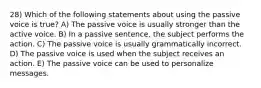 28) Which of the following statements about using the passive voice is true? A) The passive voice is usually stronger than the active voice. B) In a passive sentence, the subject performs the action. C) The passive voice is usually grammatically incorrect. D) The passive voice is used when the subject receives an action. E) The passive voice can be used to personalize messages.