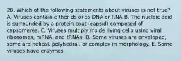 28. Which of the following statements about viruses is not true? A. Viruses contain either ds or ss DNA or RNA B. The nucleic acid is surrounded by a protein coat (capsid) composed of capsomeres. C. Viruses multiply inside living cells using viral ribosomes, mRNA, and tRNAs. D. Some viruses are enveloped, some are helical, polyhedral, or complex in morphology. E. Some viruses have enzymes.