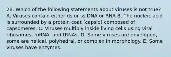 28. Which of the following statements about viruses is not true? A. Viruses contain either ds or ss DNA or RNA B. The nucleic acid is surrounded by a protein coat (capsid) composed of capsomeres. C. Viruses multiply inside living cells using viral ribosomes, mRNA, and tRNAs. D. Some viruses are enveloped, some are helical, polyhedral, or complex in morphology. E. Some viruses have enzymes.