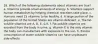 28. Which of the following statements about vitamins are true? a. Vitamins provide small amounts of energy. b. Vitamins support human metabolism by helping chemical reactions take place. c. Humans need 15 vitamins to be healthy. d. A large portion of the population of the United States are vitamin deficient. e. The fat-soluble vitamins are A, D, E, & K. f. Fat-soluble vitamins are excreted from the body in urine. g. Vitamin E is the only vitamin the body can manufacture with exposure to the sun. h. Excess consumption of water soluble vitamins can have unpleasant side-effects