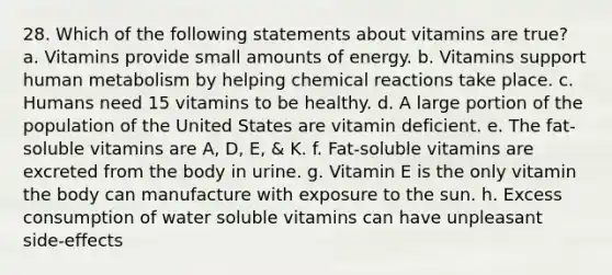 28. Which of the following statements about vitamins are true? a. Vitamins provide small amounts of energy. b. Vitamins support human metabolism by helping chemical reactions take place. c. Humans need 15 vitamins to be healthy. d. A large portion of the population of the United States are vitamin deficient. e. The fat-soluble vitamins are A, D, E, & K. f. Fat-soluble vitamins are excreted from the body in urine. g. Vitamin E is the only vitamin the body can manufacture with exposure to the sun. h. Excess consumption of water soluble vitamins can have unpleasant side-effects