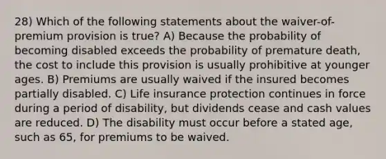 28) Which of the following statements about the waiver-of-premium provision is true? A) Because the probability of becoming disabled exceeds the probability of premature death, the cost to include this provision is usually prohibitive at younger ages. B) Premiums are usually waived if the insured becomes partially disabled. C) Life insurance protection continues in force during a period of disability, but dividends cease and cash values are reduced. D) The disability must occur before a stated age, such as 65, for premiums to be waived.