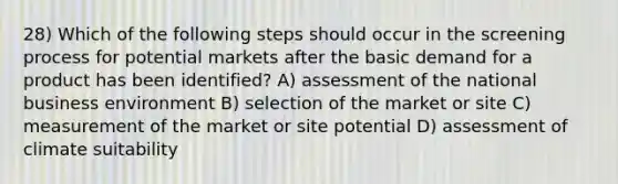 28) Which of the following steps should occur in the screening process for potential markets after the basic demand for a product has been identified? A) assessment of the national business environment B) selection of the market or site C) measurement of the market or site potential D) assessment of climate suitability