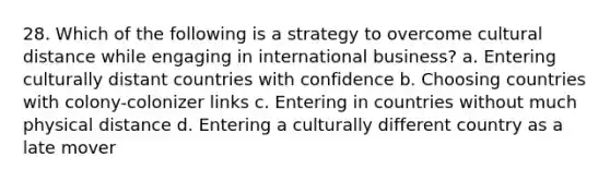 28. Which of the following is a strategy to overcome cultural distance while engaging in international business? a. Entering culturally distant countries with confidence b. Choosing countries with colony-colonizer links c. Entering in countries without much physical distance d. Entering a culturally different country as a late mover