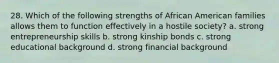 28. Which of the following strengths of African American families allows them to function effectively in a hostile society? a. strong entrepreneurship skills b. strong kinship bonds c. strong educational background d. strong financial background