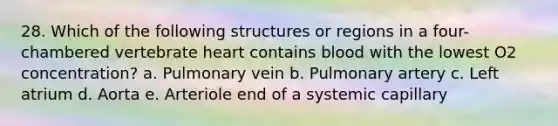 28. Which of the following structures or regions in a four-chambered vertebrate heart contains blood with the lowest O2 concentration? a. Pulmonary vein b. Pulmonary artery c. Left atrium d. Aorta e. Arteriole end of a systemic capillary