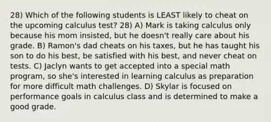 28) Which of the following students is LEAST likely to cheat on the upcoming calculus test? 28) A) Mark is taking calculus only because his mom insisted, but he doesn't really care about his grade. B) Ramon's dad cheats on his taxes, but he has taught his son to do his best, be satisfied with his best, and never cheat on tests. C) Jaclyn wants to get accepted into a special math program, so she's interested in learning calculus as preparation for more difficult math challenges. D) Skylar is focused on performance goals in calculus class and is determined to make a good grade.